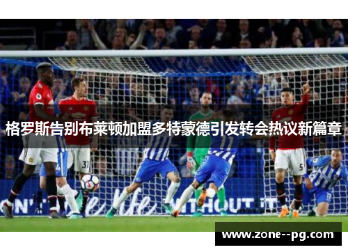 格罗斯告别布莱顿加盟多特蒙德引发转会热议新篇章 格罗斯告别布莱顿加盟多特蒙德引发转会热议新篇章