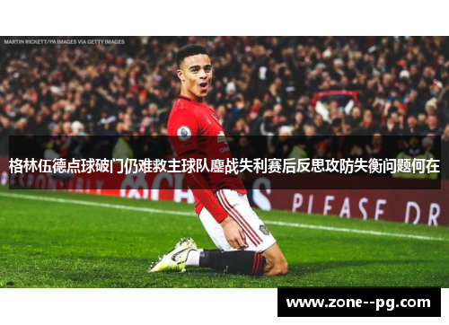 格林伍德点球破门仍难救主球队鏖战失利赛后反思攻防失衡问题何在 格林伍德点球破门仍难救主球队鏖战失利赛后反思攻防失衡问题何在