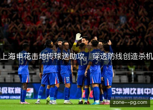 上海申花击地传球送助攻，穿透防线创造杀机